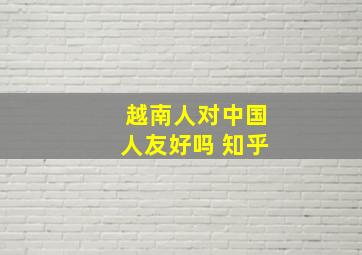 越南人对中国人友好吗 知乎